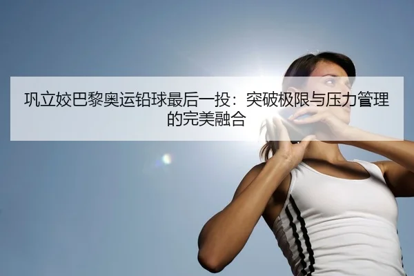 巩立姣巴黎奥运铅球最后一投：突破极限与压力管理的完美融合