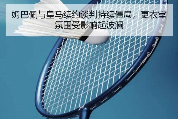 姆巴佩与皇马续约谈判持续僵局，更衣室氛围受影响起波澜
