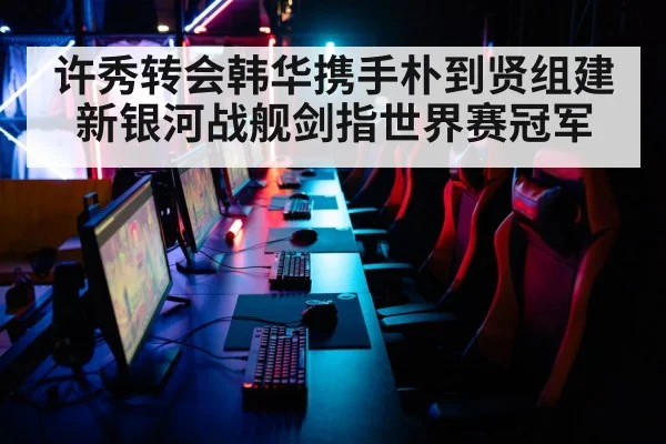 许秀转会韩华携手朴到贤组建新银河战舰剑指世界赛冠军