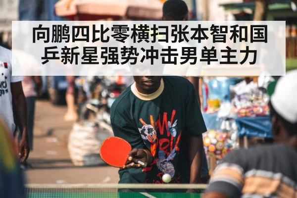 向鹏四比零横扫张本智和国乒新星强势冲击男单主力