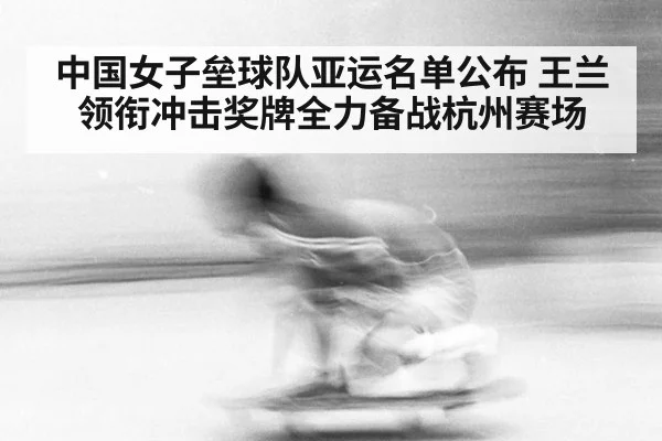 中国女子垒球队亚运名单公布 王兰领衔冲击奖牌全力备战杭州赛场